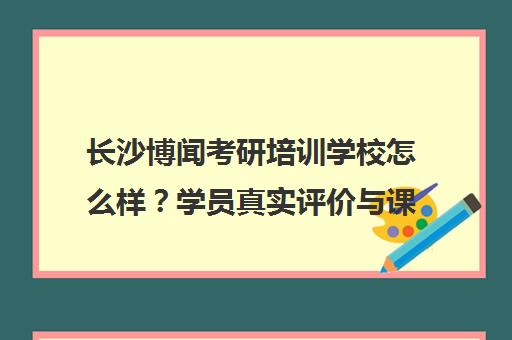 长沙博闻考研培训学校怎么样?学员真实评价与课程效果解析