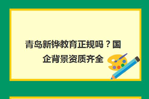 青岛新铧教育正规吗?国企背景资质齐全 答案肯定