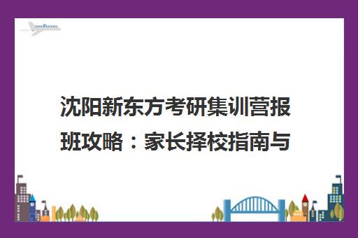 沈阳新东方考研集训营报班攻略 家长择校指南与效果解析
