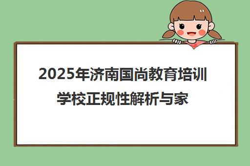 2025年济南国尚教育培训学校正规性解析与家长学生评价 2025年济南国尚教育培训学校正规性解析与家长学生评价