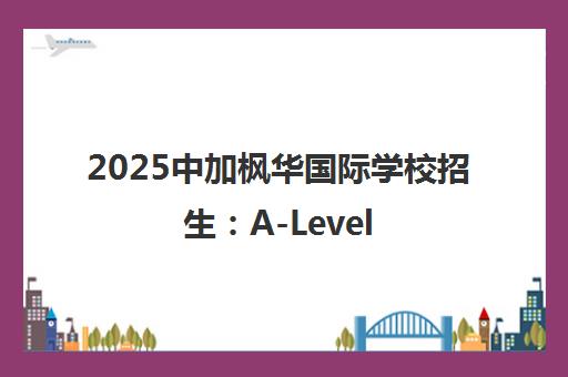 2025中加枫华国际学校招生 A-Level、BC、中日班课程详情 2025中加枫华国际学校招生 A-Level、BC、中日班课程详情