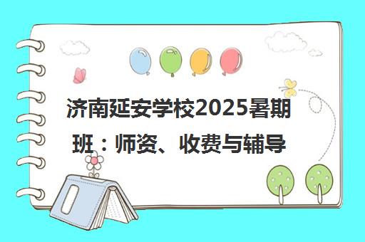 济南延安学校2025暑期班 师资、收费与辅导效果全解析