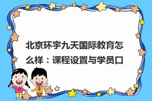 北京环宇九天国际教育怎么样 课程设置与学员口碑全面解析