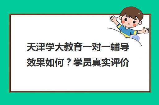 天津学大教育一对一辅导效果如何？学员真实评价与口碑揭秘