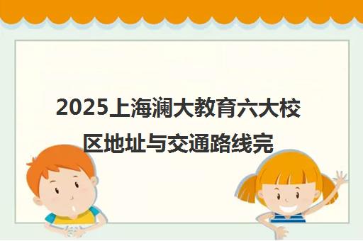 2025上海澜大教育六大校区地址与交通路线完整汇总 2025上海澜大教育六大校区地址与交通路线完整汇总