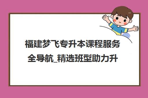 福建梦飞专升本课程服务全导航_精选班型助力升本
