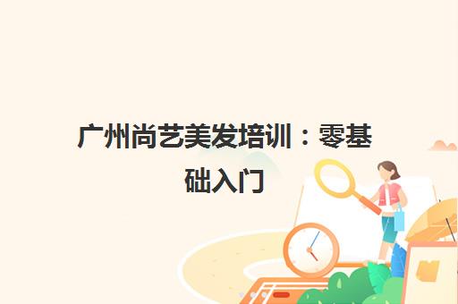 广州尚艺美发培训 零基础入门 手把手教学快速就业 广州尚艺美发培训 零基础入门 手把手教学快速就业
