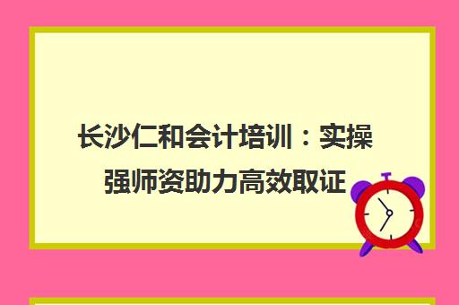 长沙仁和会计培训 实操强师资助力高效取证 长沙学会计优选
