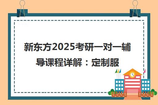 新东方2025考研一对一辅导课程详解 定制服务与高上岸率分析