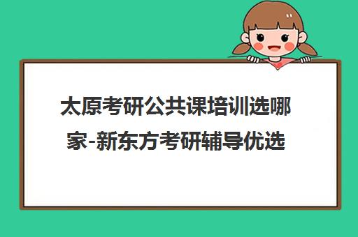太原考研公共课培训选哪家-新东方考研辅导优选 太原考研公共课培训选哪家-新东方考研辅导优选