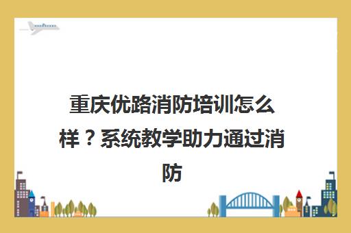 重庆优路消防培训怎么样?系统教学助力通过消防考试