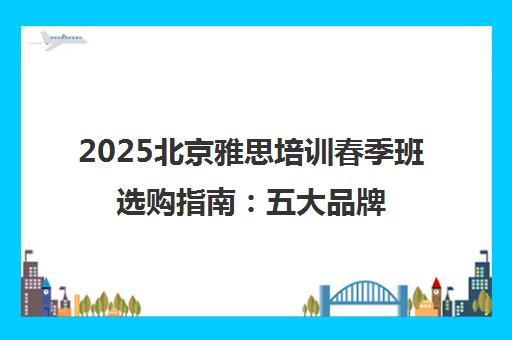 2025北京雅思培训春季班选购指南 五大品牌深度测评与避坑策略