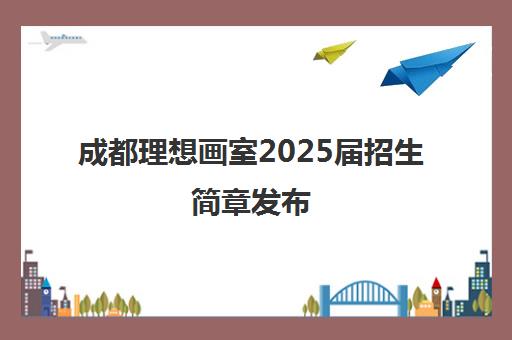 成都理想画室2025届招生简章发布 央美冲刺班全面招生 成都理想画室2025届招生简章发布 央美冲刺班全面招生