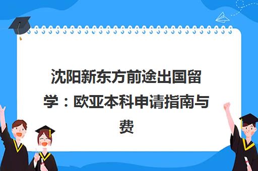 沈阳新东方前途出国留学 欧亚本科申请指南与费用解析