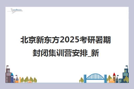 北京新东方2025考研暑期封闭集训营安排_新东方官方课程