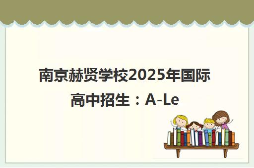 南京赫贤学校2025年国际高中招生 A-Level课程培养终身学习能力