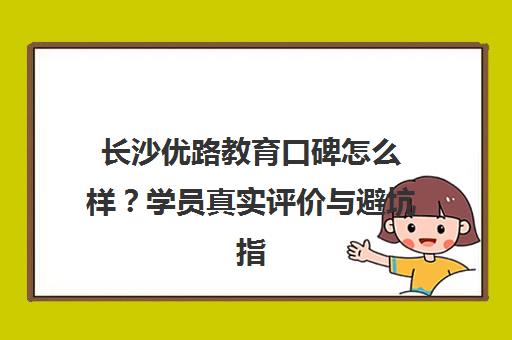 长沙优路教育口碑怎么样?学员真实评价与避坑指南