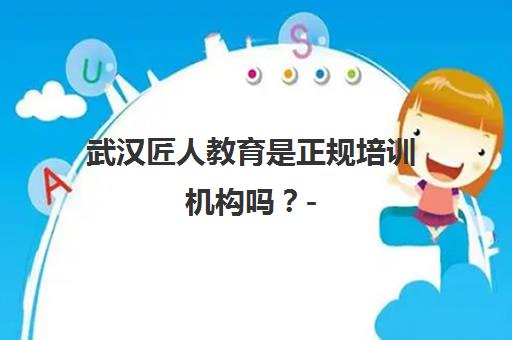 武汉匠人教育是正规培训机构吗？- 资质靠谱教学全面