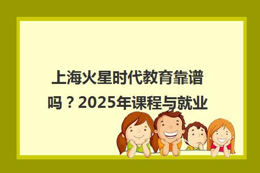 上海火星时代教育靠谱吗?2025年课程与就业全解析