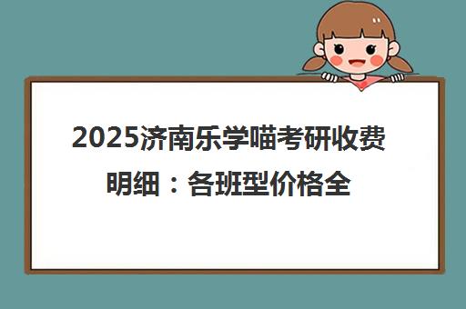 2025济南乐学喵考研收费明细 各班型价格全面解析 2025济南乐学喵考研收费明细 各班型价格全面解析
