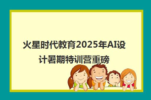火星时代教育2025年AI设计暑期特训营重磅开启