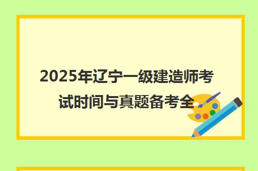 2025年辽宁一级建造师考试时间与真题备考全攻略