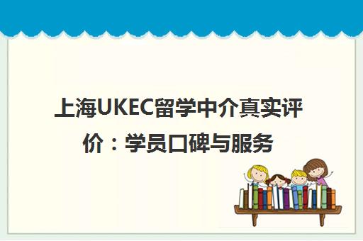 上海UKEC留学中介真实评价 学员口碑与服务质量解析