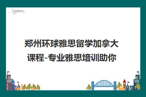 郑州环球雅思留学加拿大课程-专业雅思培训助你成功