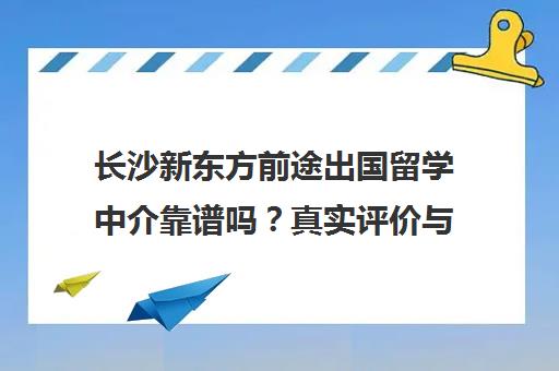 长沙新东方前途出国留学中介靠谱吗?真实评价与机构优势解析