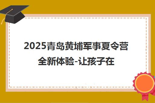 2025青岛黄埔军事夏令营全新体验-让孩子在挑战中蜕变成长