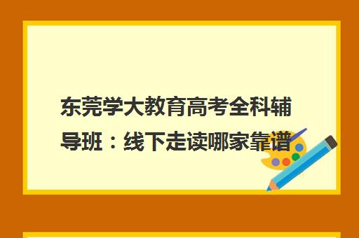 东莞学大教育高考全科辅导班 线下走读哪家靠谱推荐