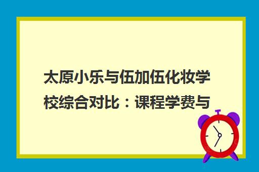 太原小乐与伍加伍化妆学校综合对比 课程学费与师资全解析