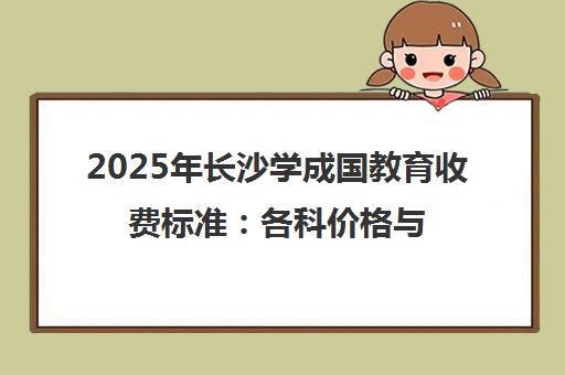 2025年长沙学成国教育收费标准 各科价格与班型性价比全解析