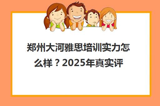 郑州大河雅思培训实力怎么样?2025年真实评价出炉 郑州大河雅思培训实力怎么样?2025年真实评价出炉