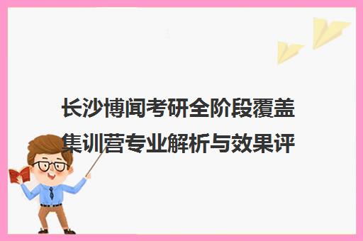 长沙博闻考研全阶段覆盖集训营专业解析与效果评价