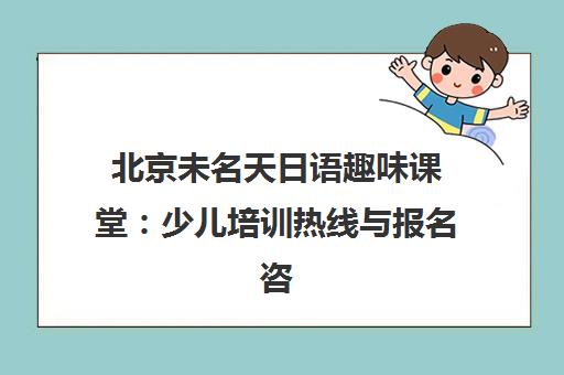 北京未名天日语趣味课堂 少儿培训热线与报名咨询指南