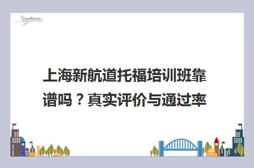 上海新航道托福培训班靠谱吗？真实评价与通过率揭秘
