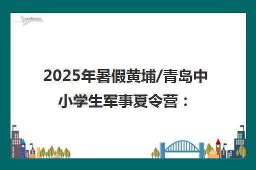 2025年暑假黄埔/青岛中小学生军事夏令营 7天锻造卓越少年体验营