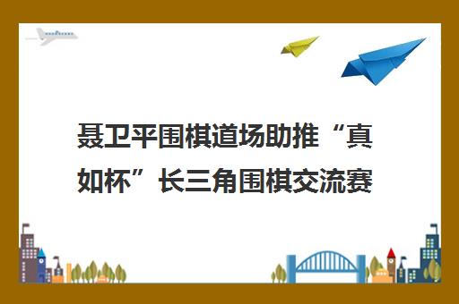 聂卫平围棋道场助推“真如杯”长三角围棋交流赛开启新篇章
