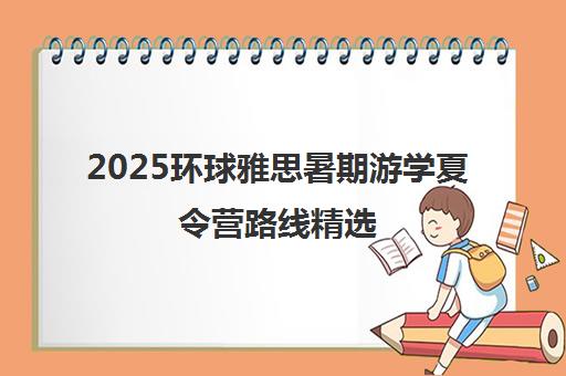 2025环球雅思暑期游学夏令营路线精选 - 地址电话一览