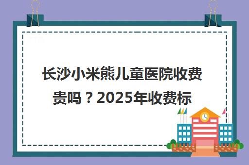 长沙小米熊儿童医院收费贵吗?2025年收费标准及性价比解析
