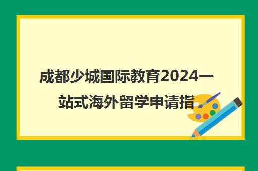 成都少城国际教育2024一站式海外留学申请指导