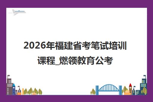2026年福建省考笔试培训课程_燃领教育公考辅导全攻略
