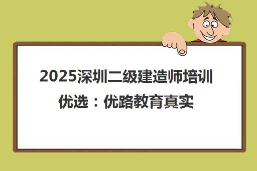 2025深圳二级建造师培训优选 优路教育真实口碑与课程解析