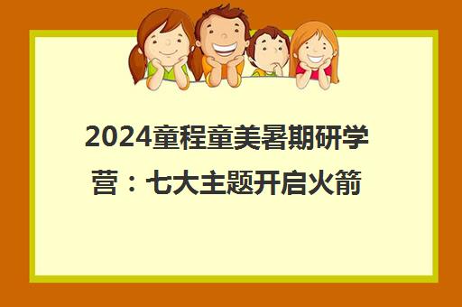 2024童程童美暑期研学营 七大主题开启火箭航天与草原探索之旅
