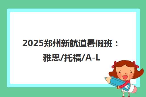 2025郑州新航道暑假班 雅思/托福/A-Level课程热招中