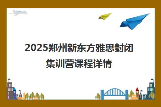 2025郑州新东方雅思封闭集训营课程详情 2025郑州新东方雅思封闭集训营课程详情