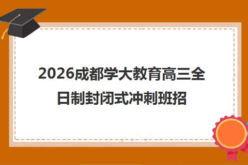 2026成都学大教育高三全日制封闭式冲刺班招生简章(含复读辅导)