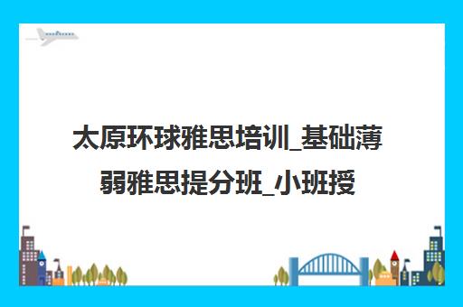 太原环球雅思培训_基础薄弱雅思提分班_小班授课[价格价格]_太原环球教育