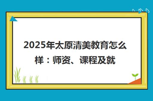 2025年太原清美教育怎么样 师资、课程及就业前景全解析